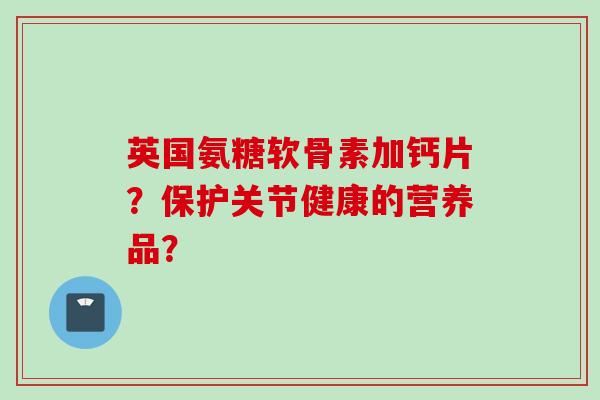 英国氨糖软骨素加钙片？保护关节健康的营养品？