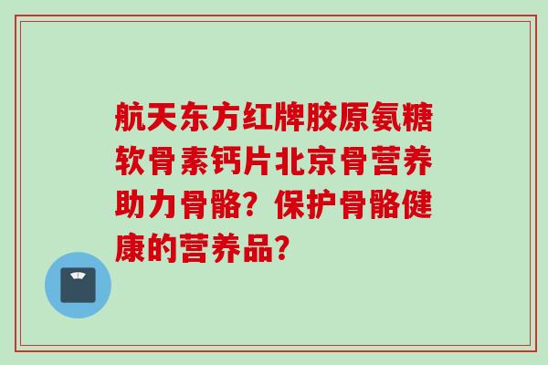 航天东方红牌胶原氨糖软骨素钙片北京骨营养助力骨骼？保护骨骼健康的营养品？