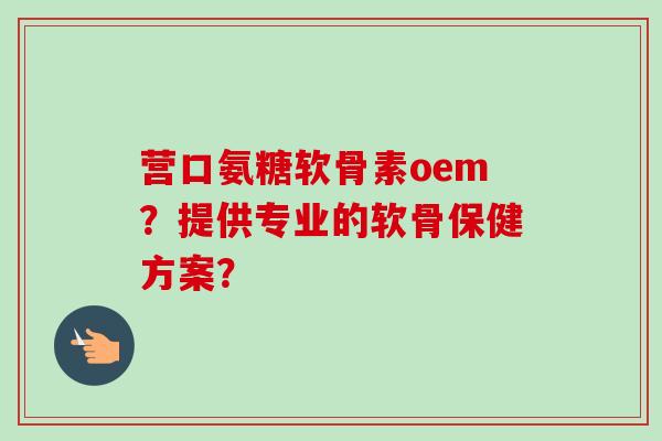 营口氨糖软骨素oem？提供专业的软骨保健方案？