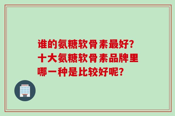 谁的氨糖软骨素最好？十大氨糖软骨素品牌里哪一种是比较好呢？