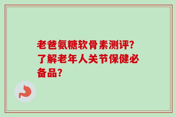 老爸氨糖软骨素测评？了解老年人关节保健必备品？