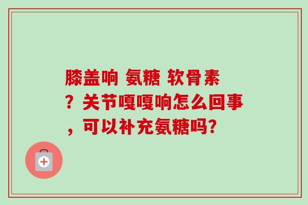 膝盖响 氨糖 软骨素？关节嘎嘎响怎么回事，可以补充氨糖吗？