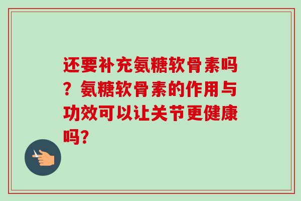 还要补充氨糖软骨素吗？氨糖软骨素的作用与功效可以让关节更健康吗？