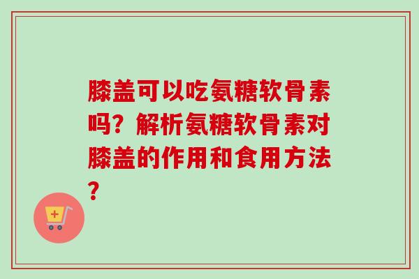 膝盖可以吃氨糖软骨素吗?解析氨糖软骨素对膝盖的作用和食用方法? 膝盖可以吃氨糖软骨素吗?解析氨糖软骨素对膝盖的作用和食用方法?