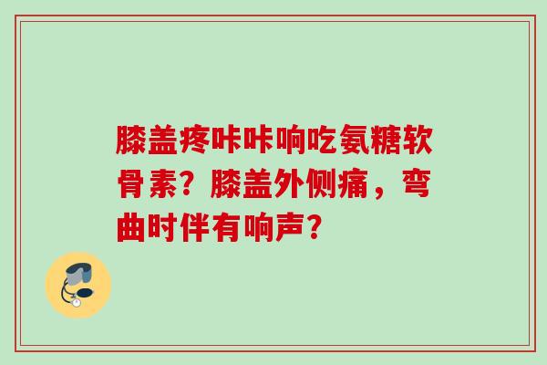 膝盖疼咔咔响吃氨糖软骨素？膝盖外侧痛，弯曲时伴有响声？