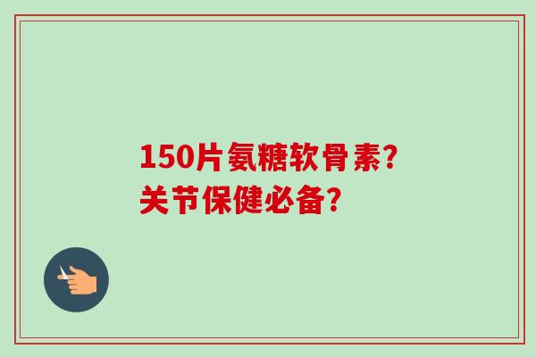 150片氨糖软骨素？关节保健必备？