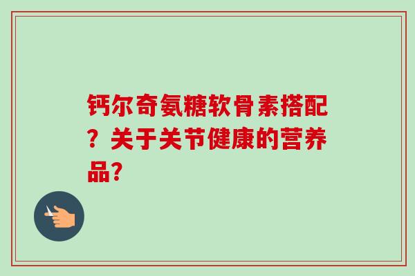 钙尔奇氨糖软骨素搭配?关于关节健康的营养品? 钙尔奇氨糖软骨素搭配?关于关节健康的营养品?