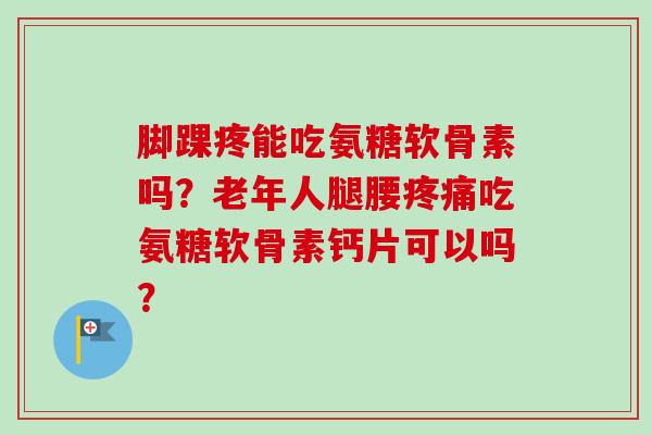 脚踝疼能吃氨糖软骨素吗？老年人腿腰疼痛吃氨糖软骨素钙片可以吗？
