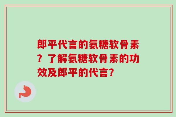 郎平代言的氨糖软骨素？了解氨糖软骨素的功效及郎平的代言？