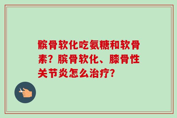 髌骨软化吃氨糖和软骨素？膑骨软化、膝骨性关节炎怎么治疗？