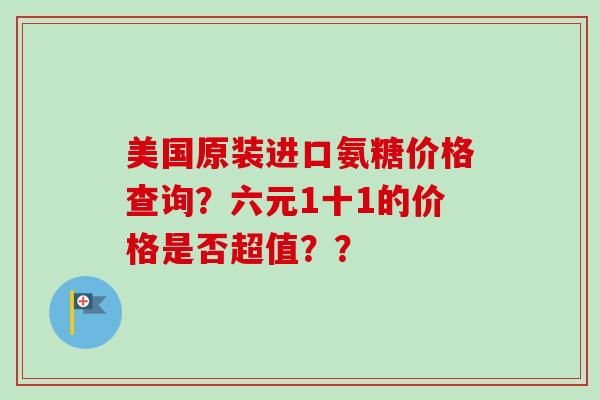 美国原装进口氨糖价格查询？六元1十1的价格是否超值？？