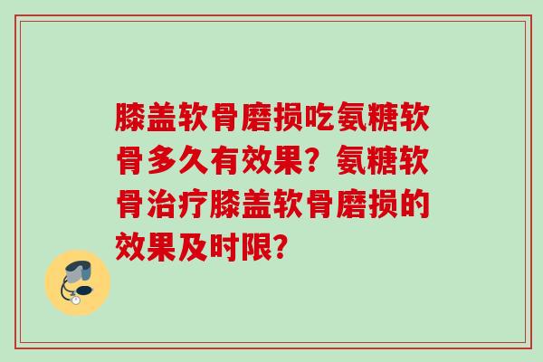 膝盖软骨磨损吃氨糖软骨多久有效果？氨糖软骨治疗膝盖软骨磨损的效果及时限？