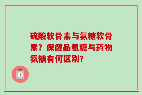 硫酸软骨素与氨糖软骨素？保健品氨糖与药物氨糖有何区别？
