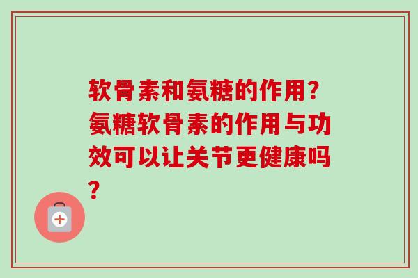 软骨素和氨糖的作用？氨糖软骨素的作用与功效可以让关节更健康吗？