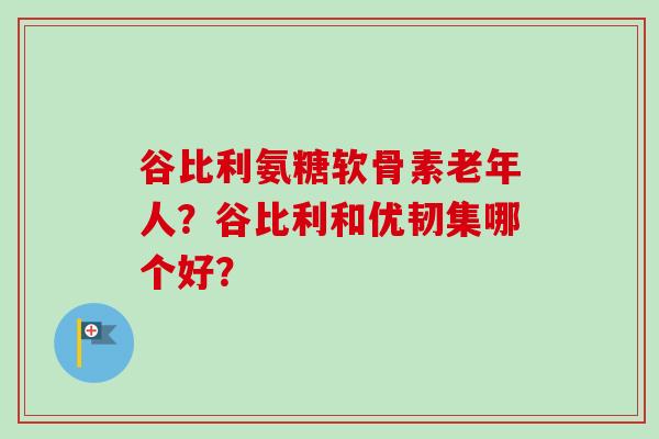 谷比利氨糖软骨素老年人？谷比利和优韧集哪个好？