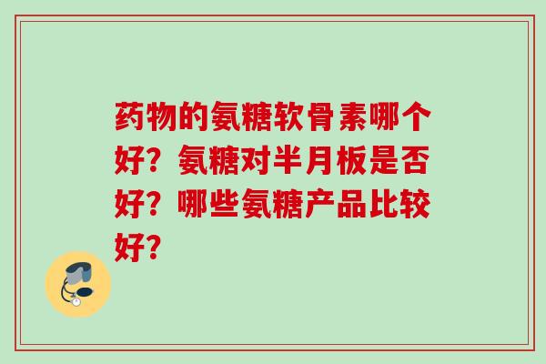 药物的氨糖软骨素哪个好？氨糖对半月板是否好？哪些氨糖产品比较好？