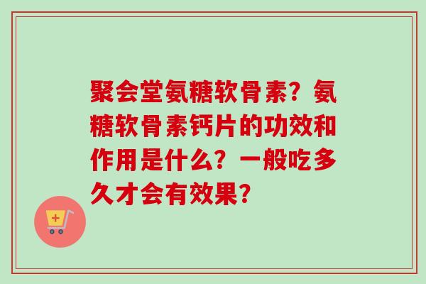 聚会堂氨糖软骨素？氨糖软骨素钙片的功效和作用是什么？一般吃多久才会有效果？