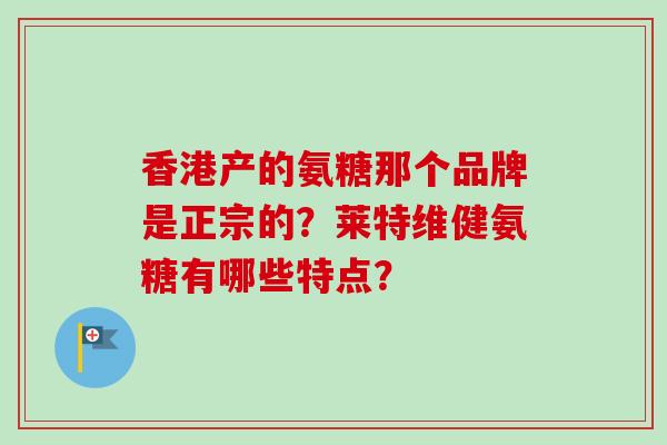 香港产的氨糖那个品牌是正宗的？莱特维健氨糖有哪些特点？