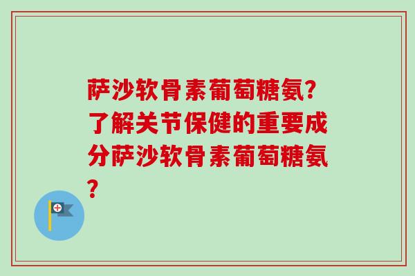 萨沙软骨素葡萄糖氨?了解关节保健的重要成分萨沙软骨素葡萄糖氨? 萨沙软骨素葡萄糖氨?了解关节保健的重要成分萨沙软骨素葡萄糖氨?