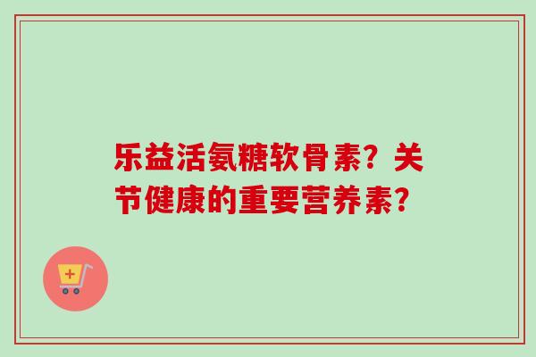 乐益活氨糖软骨素？关节健康的重要营养素？