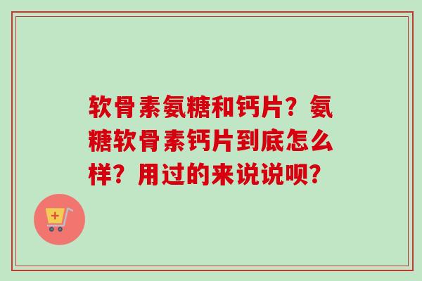 软骨素氨糖和钙片？氨糖软骨素钙片到底怎么样？用过的来说说呗？
