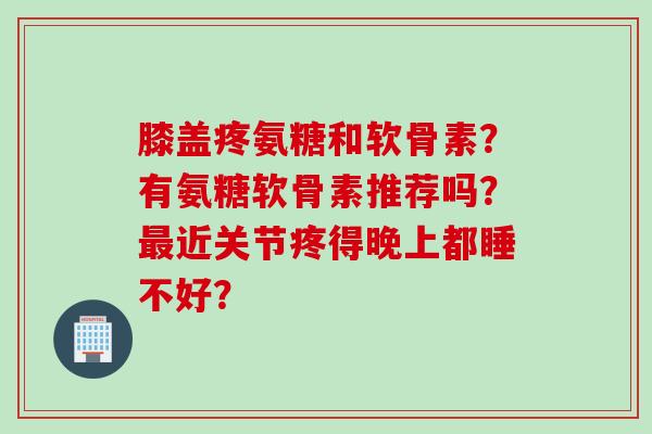 膝盖疼氨糖和软骨素？有氨糖软骨素推荐吗？最近关节疼得晚上都睡不好？