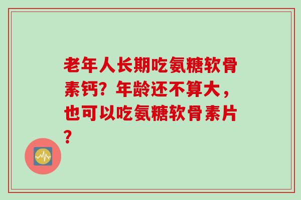 老年人长期吃氨糖软骨素钙？年龄还不算大，也可以吃氨糖软骨素片？