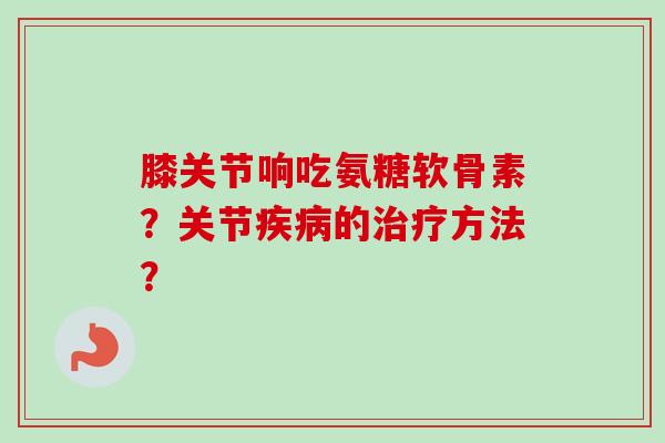 膝关节响吃氨糖软骨素？关节疾病的治疗方法？