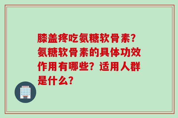 膝盖疼吃氨糖软骨素?氨糖软骨素的具体功效作用有哪些?适用人群是什么? 膝盖疼吃氨糖软骨素?氨糖软骨素的具体功效作用有哪些?适用人群是什么?