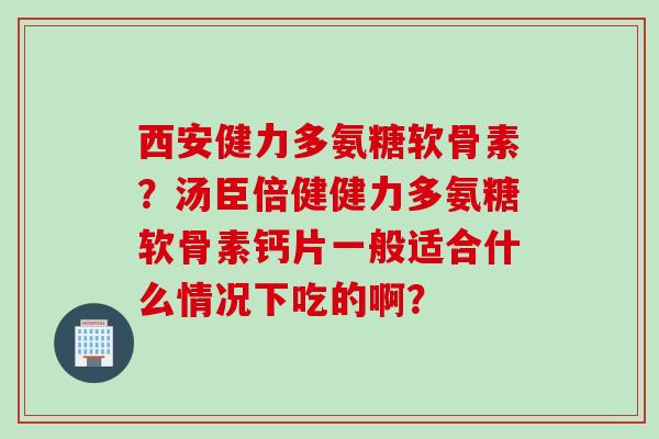 西安健力多氨糖软骨素？汤臣倍健健力多氨糖软骨素钙片一般适合什么情况下吃的啊？