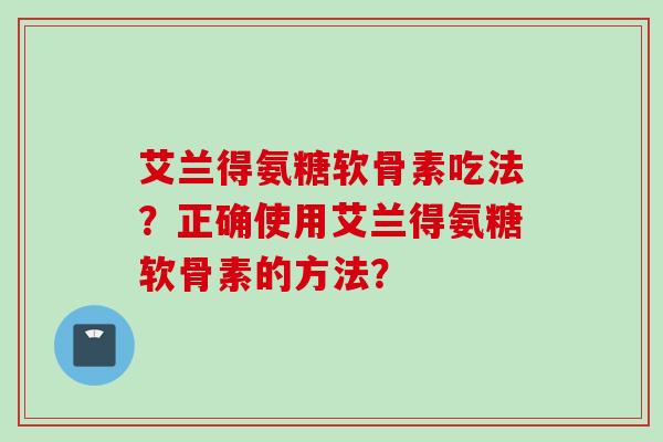 艾兰得氨糖软骨素吃法？正确使用艾兰得氨糖软骨素的方法？