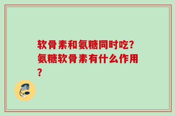 软骨素和氨糖同时吃？氨糖软骨素有什么作用？