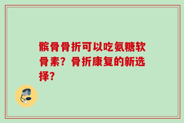髌骨骨折可以吃氨糖软骨素？骨折康复的新选择？