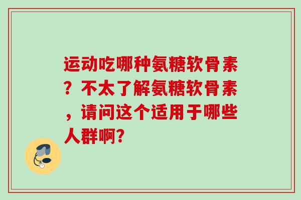 运动吃哪种氨糖软骨素？不太了解氨糖软骨素，请问这个适用于哪些人群啊？