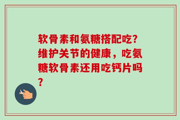 软骨素和氨糖搭配吃？维护关节的健康，吃氨糖软骨素还用吃钙片吗？