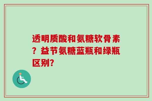 透明质酸和氨糖软骨素？益节氨糖蓝瓶和绿瓶区别？