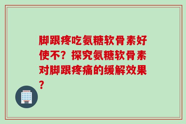 脚跟疼吃氨糖软骨素好使不？探究氨糖软骨素对脚跟疼痛的缓解效果？