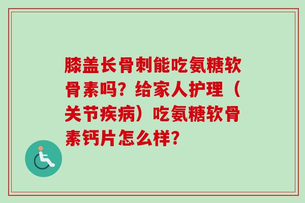 膝盖长骨刺能吃氨糖软骨素吗？给家人护理（关节疾病）吃氨糖软骨素钙片怎么样？