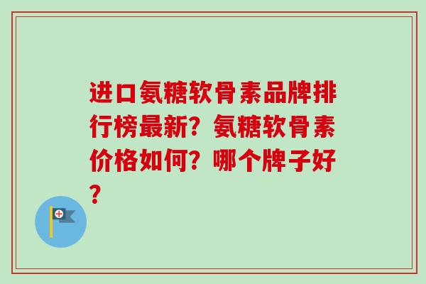 进口氨糖软骨素品牌排行榜最新？氨糖软骨素价格如何？哪个牌子好？
