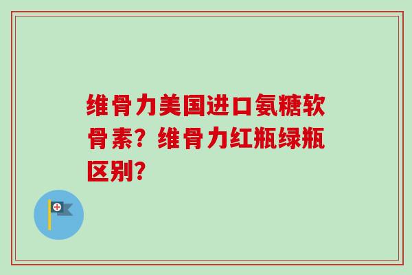 维骨力美国进口氨糖软骨素？维骨力红瓶绿瓶区别？