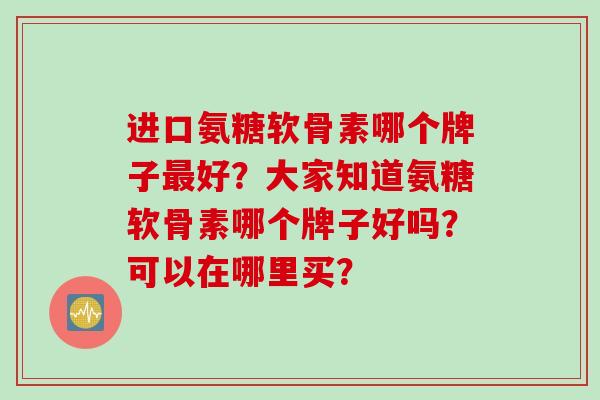 进口氨糖软骨素哪个牌子最好？大家知道氨糖软骨素哪个牌子好吗？可以在哪里买？