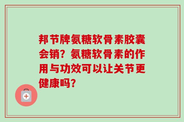 邦节牌氨糖软骨素胶囊会销？氨糖软骨素的作用与功效可以让关节更健康吗？
