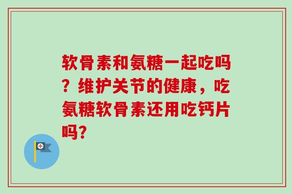 软骨素和氨糖一起吃吗？维护关节的健康，吃氨糖软骨素还用吃钙片吗？