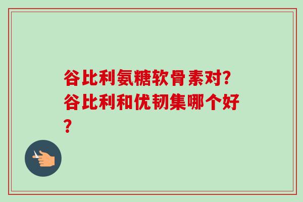 谷比利氨糖软骨素对？谷比利和优韧集哪个好？