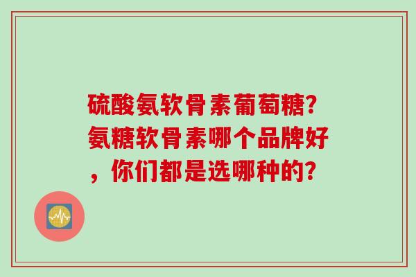硫酸氨软骨素葡萄糖？氨糖软骨素哪个品牌好，你们都是选哪种的？