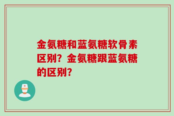 金氨糖和蓝氨糖软骨素区别？金氨糖跟蓝氨糖的区别？