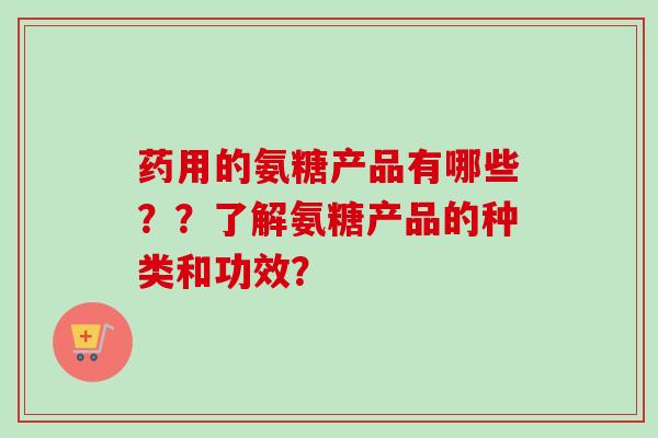 药用的氨糖产品有哪些？？了解氨糖产品的种类和功效？