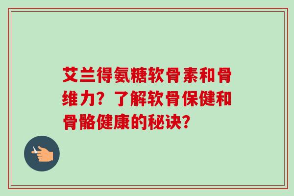 艾兰得氨糖软骨素和骨维力？了解软骨保健和骨骼健康的秘诀？