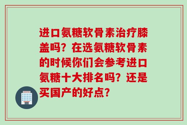 进口氨糖软骨素膝盖吗?在选氨糖软骨素的时候你们会参考进口氨糖十大排名吗?还是买国产的好点? 进口氨糖软骨素膝盖吗?在选氨糖软骨素的时候你们会参考进口氨糖十大排名吗?还是买国产的好点?