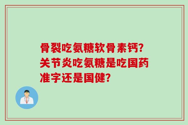 骨裂吃氨糖软骨素钙?吃氨糖是吃国药准字还是国健? 骨裂吃氨糖软骨素钙?吃氨糖是吃国药准字还是国健?